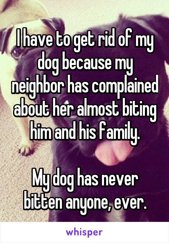 I have to get rid of my dog because my neighbor has complained about her almost biting him and his family.

My dog has never bitten anyone, ever.