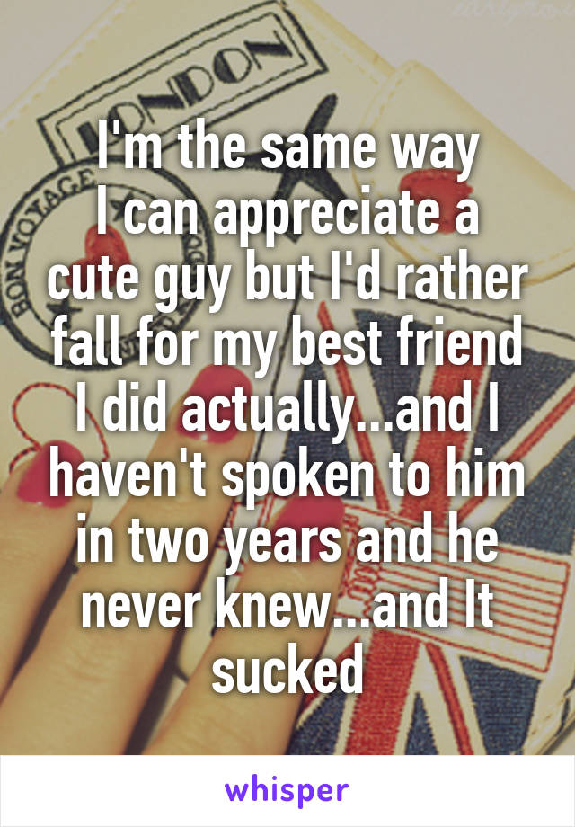 I'm the same way
I can appreciate a cute guy but I'd rather fall for my best friend
I did actually...and I haven't spoken to him in two years and he never knew...and It sucked