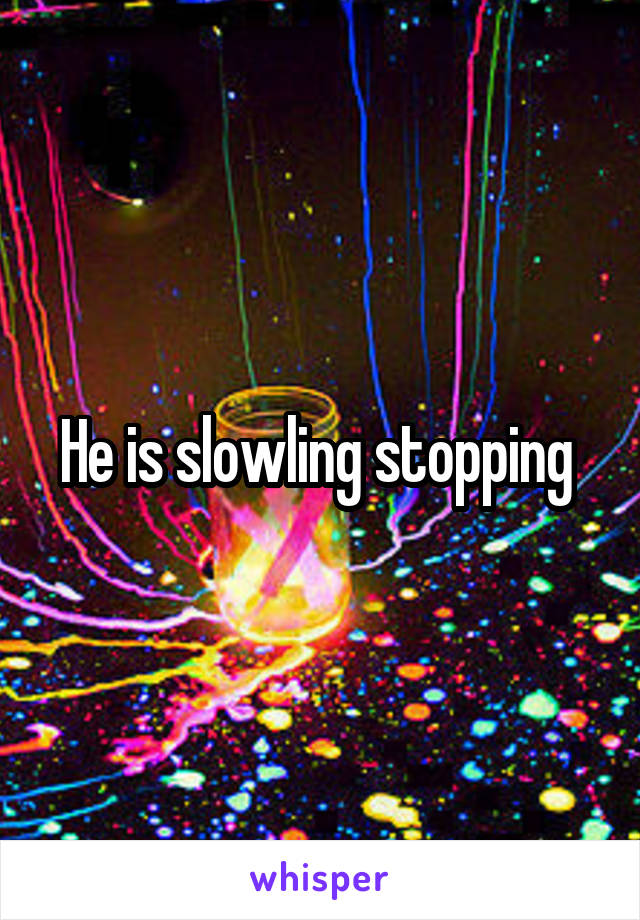 He is slowling stopping 