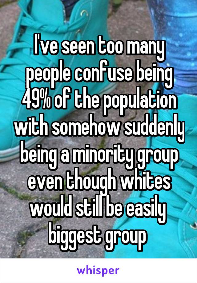 I've seen too many people confuse being 49% of the population with somehow suddenly being a minority group even though whites would still be easily  biggest group 