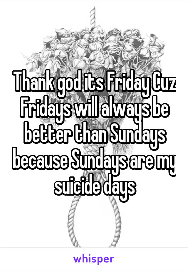 Thank god its Friday Cuz Fridays will always be better than Sundays because Sundays are my suicide days