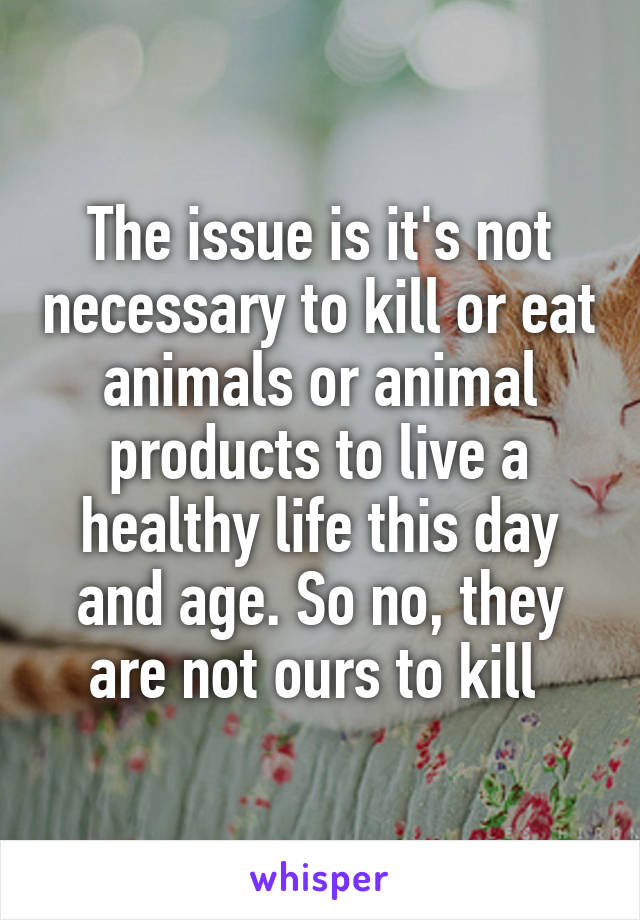 The issue is it's not necessary to kill or eat animals or animal products to live a healthy life this day and age. So no, they are not ours to kill 