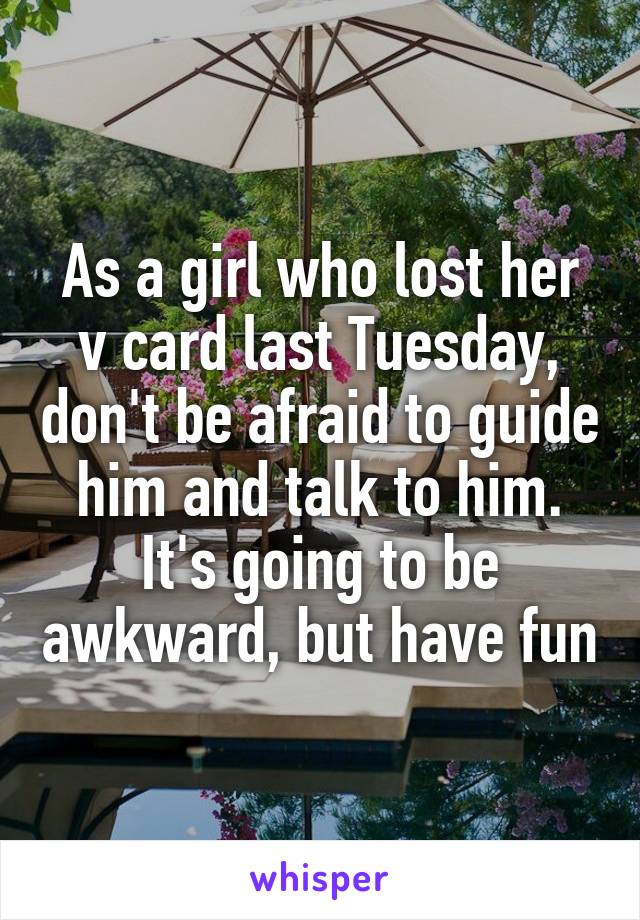 As a girl who lost her v card last Tuesday, don't be afraid to guide him and talk to him. It's going to be awkward, but have fun