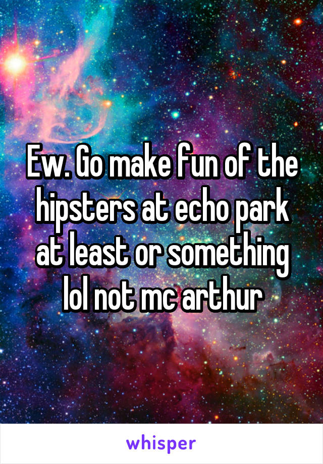 Ew. Go make fun of the hipsters at echo park at least or something lol not mc arthur