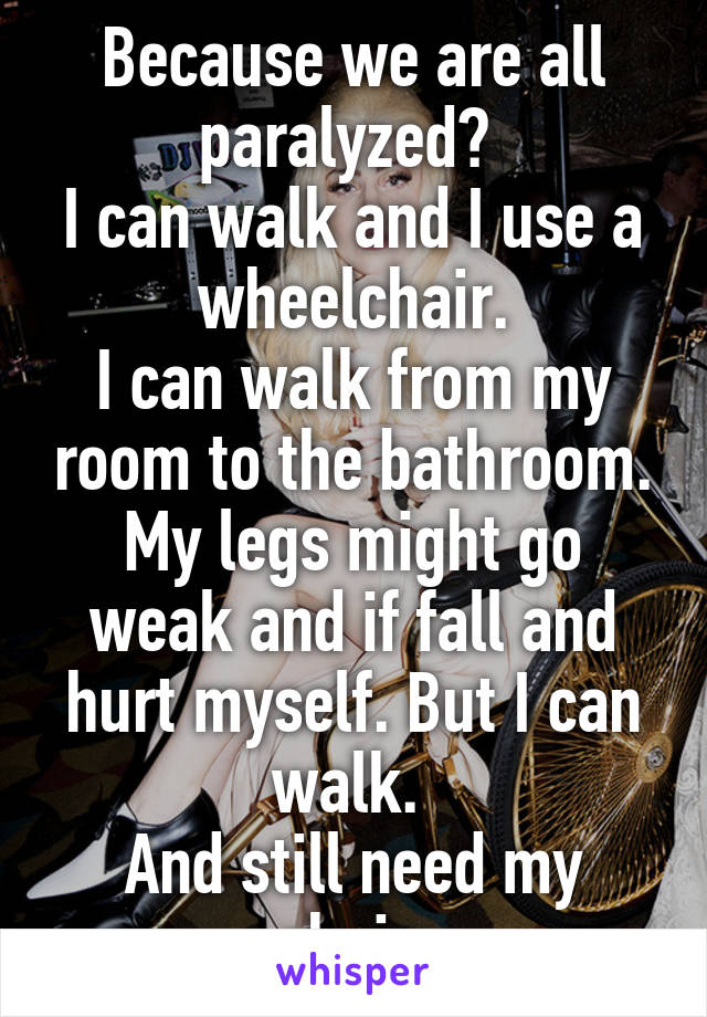 Because we are all paralyzed? 
I can walk and I use a wheelchair.
I can walk from my room to the bathroom. My legs might go weak and if fall and hurt myself. But I can walk. 
And still need my chair.