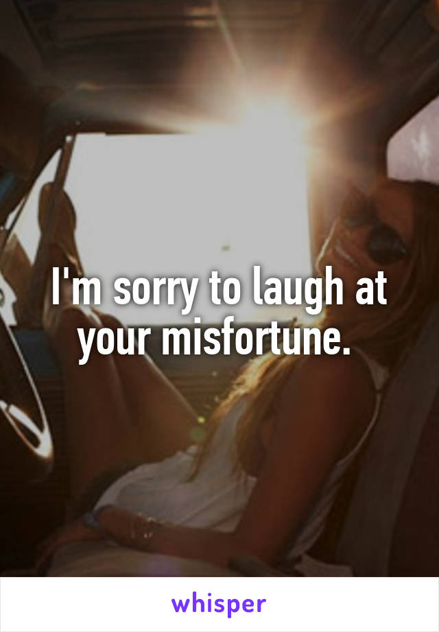 I'm sorry to laugh at your misfortune. 