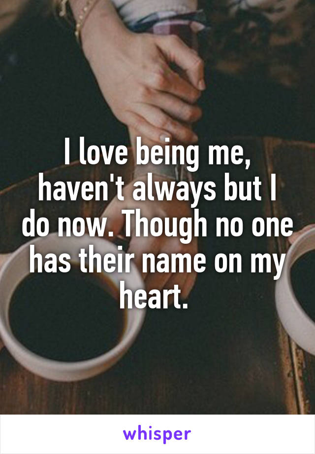 I love being me, haven't always but I do now. Though no one has their name on my heart. 