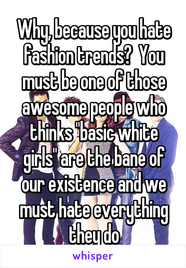 Why, because you hate fashion trends?  You must be one of those awesome people who thinks "basic white girls" are the bane of our existence and we must hate everything they do