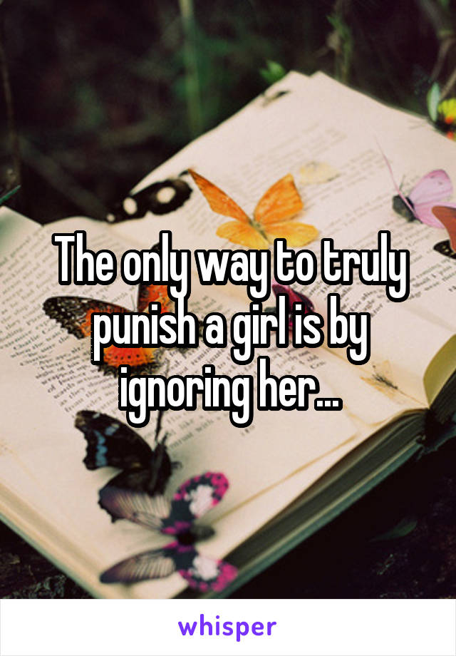 The only way to truly punish a girl is by ignoring her...