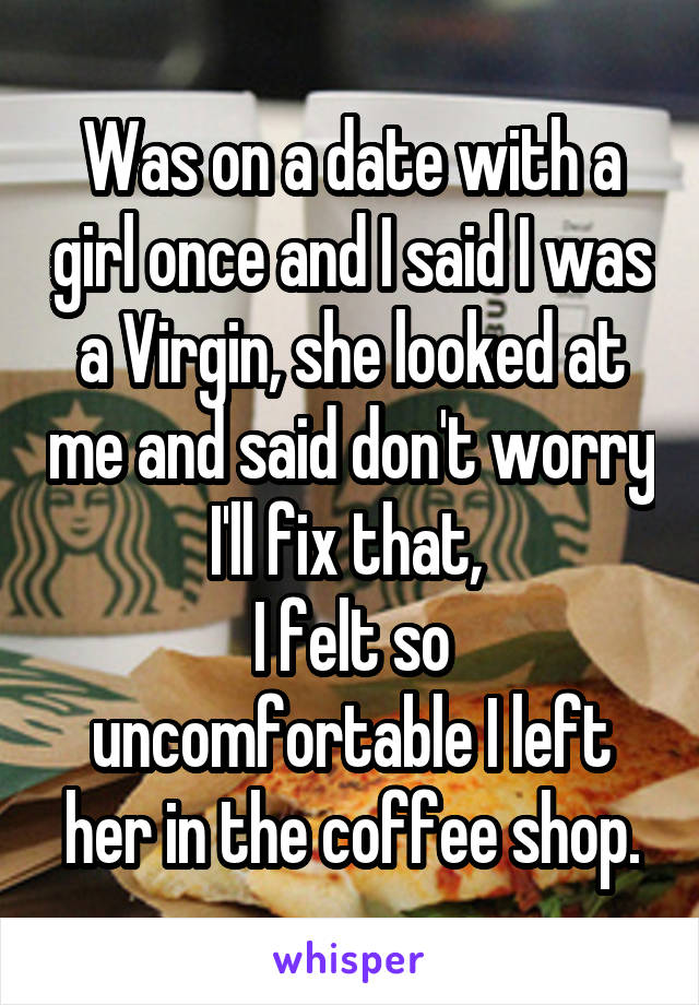 Was on a date with a girl once and I said I was a Virgin, she looked at me and said don't worry I'll fix that, 
I felt so uncomfortable I left her in the coffee shop.