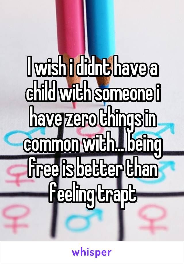 I wish i didnt have a child with someone i have zero things in common with... being free is better than feeling trapt