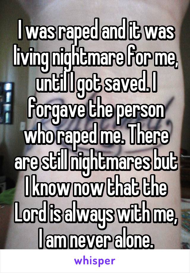 I was raped and it was living nightmare for me, until I got saved. I forgave the person who raped me. There are still nightmares but I know now that the Lord is always with me, I am never alone.