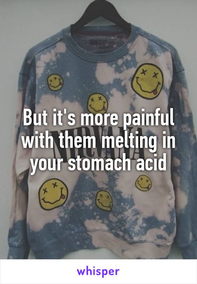 But it's more painful with them melting in your stomach acid