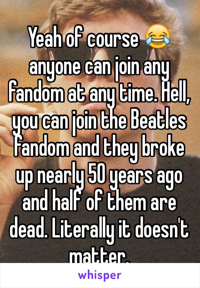 Yeah of course 😂 anyone can join any fandom at any time. Hell, you can join the Beatles fandom and they broke up nearly 50 years ago and half of them are dead. Literally it doesn't matter. 