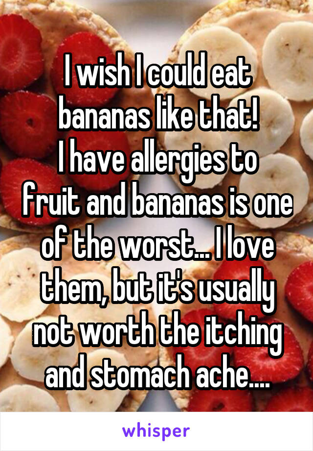 I wish I could eat bananas like that!
I have allergies to fruit and bananas is one of the worst... I love them, but it's usually not worth the itching and stomach ache....