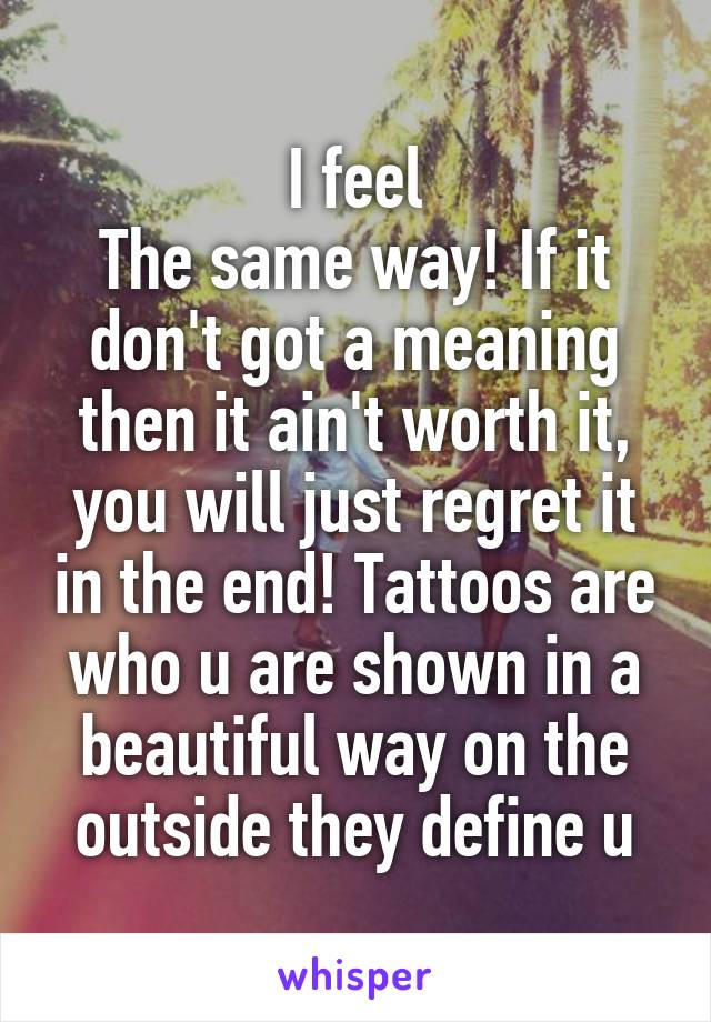 I feel
The same way! If it don't got a meaning then it ain't worth it, you will just regret it in the end! Tattoos are who u are shown in a beautiful way on the outside they define u