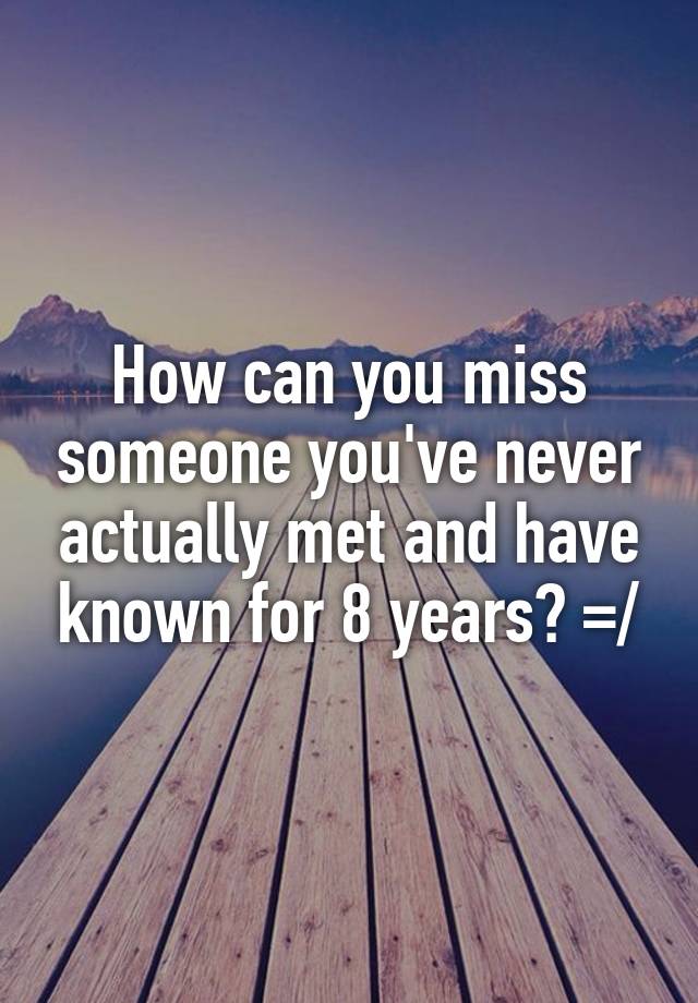 How can you miss someone you've never actually met and have known for 8