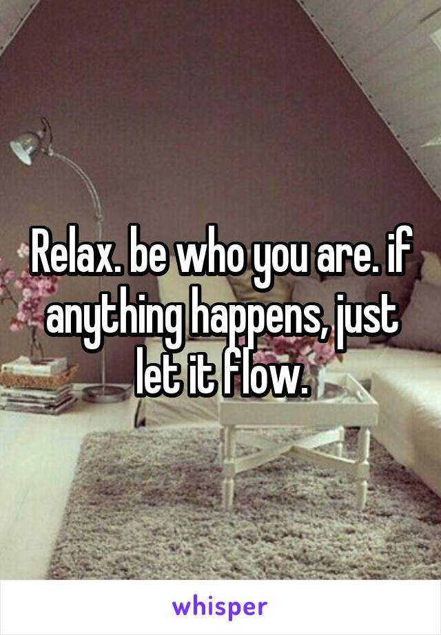 Relax. be who you are. if anything happens, just let it flow.