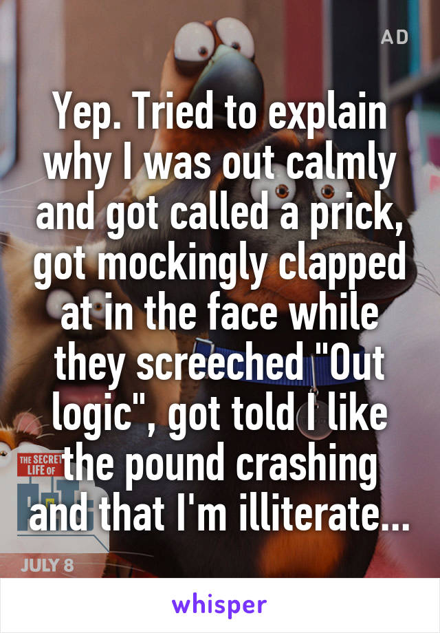 Yep. Tried to explain why I was out calmly and got called a prick, got mockingly clapped at in the face while they screeched "Out logic", got told I like the pound crashing and that I'm illiterate...