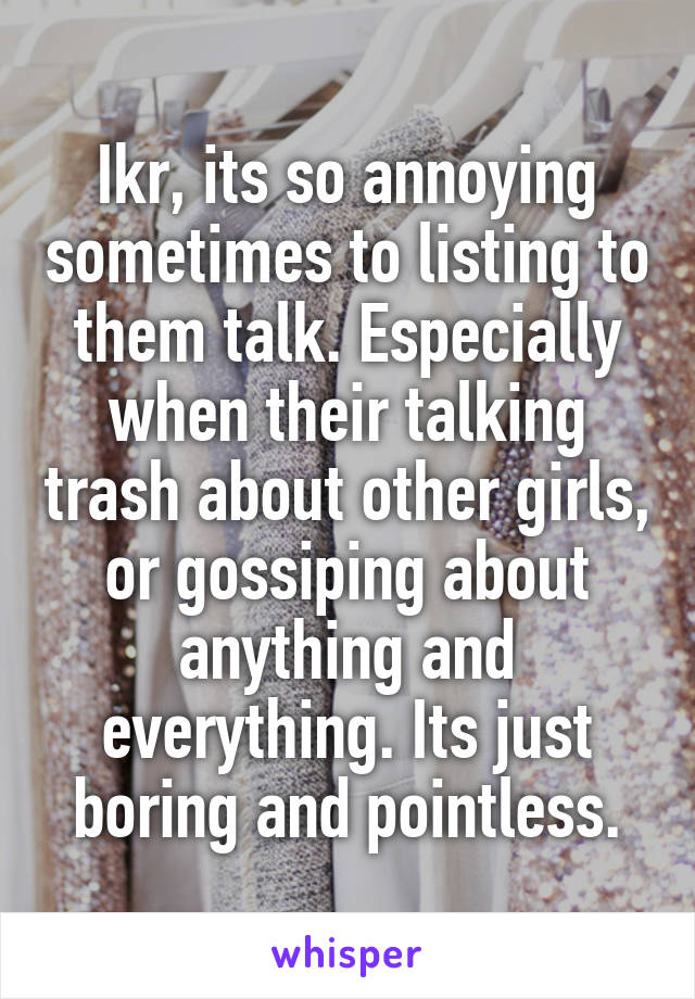 Ikr, its so annoying sometimes to listing to them talk. Especially when their talking trash about other girls, or gossiping about anything and everything. Its just boring and pointless.