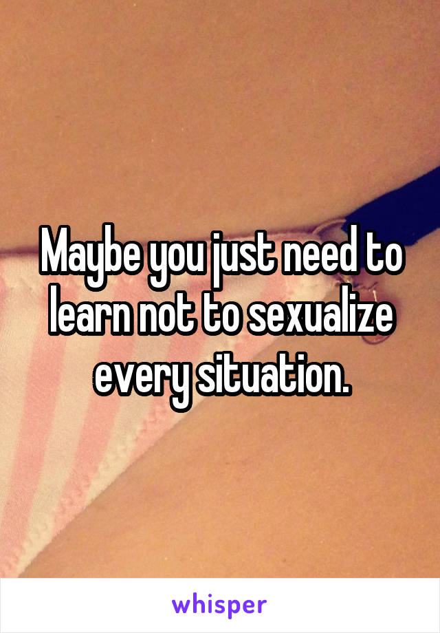 Maybe you just need to learn not to sexualize every situation.