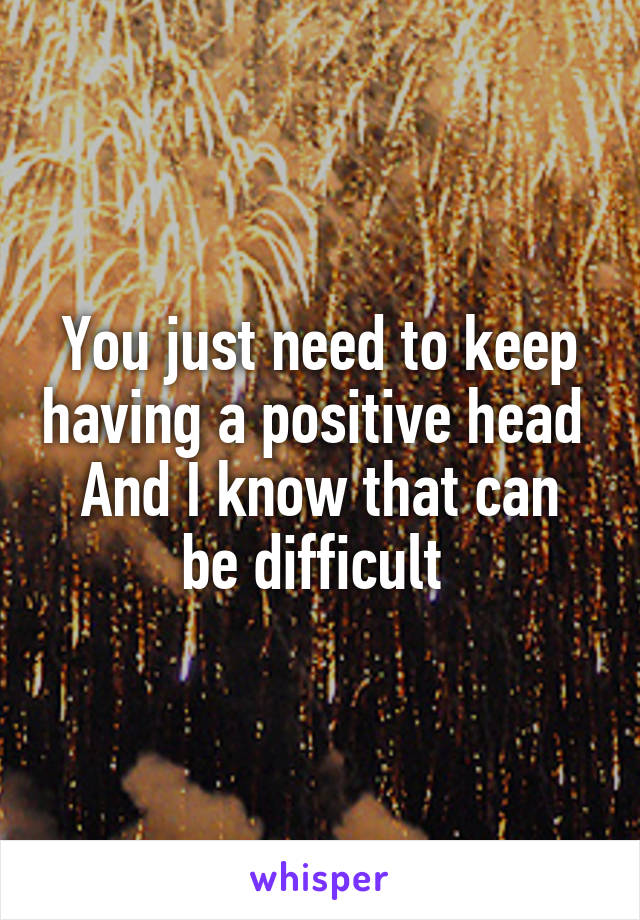 You just need to keep having a positive head 
And I know that can be difficult 