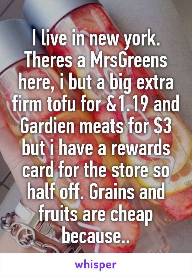 I live in new york. Theres a MrsGreens here, i but a big extra firm tofu for &1.19 and Gardien meats for $3 but i have a rewards card for the store so half off. Grains and fruits are cheap because..