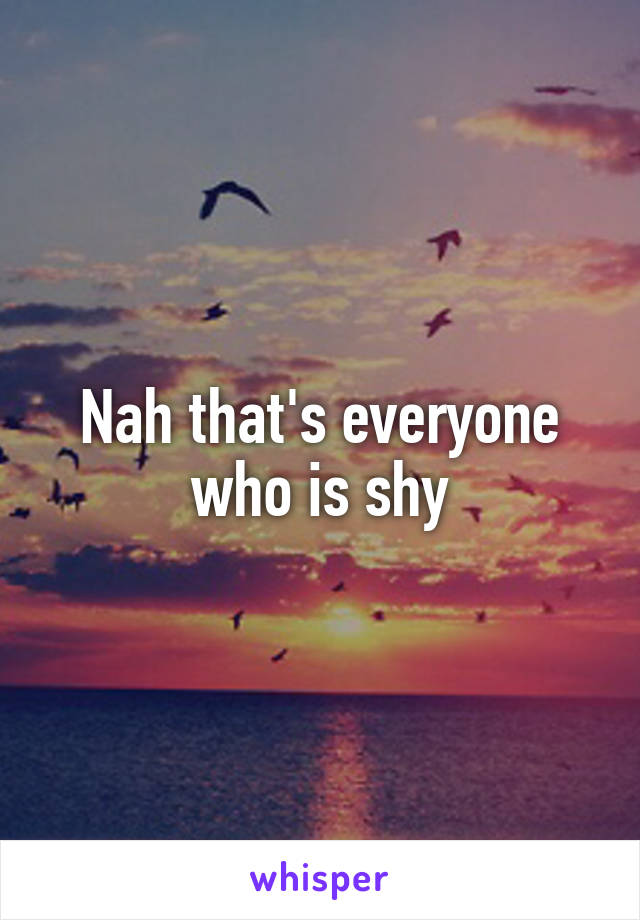 Nah that's everyone who is shy