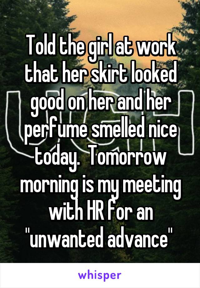 Told the girl at work that her skirt looked good on her and her perfume smelled nice today.  Tomorrow morning is my meeting with HR for an "unwanted advance" 