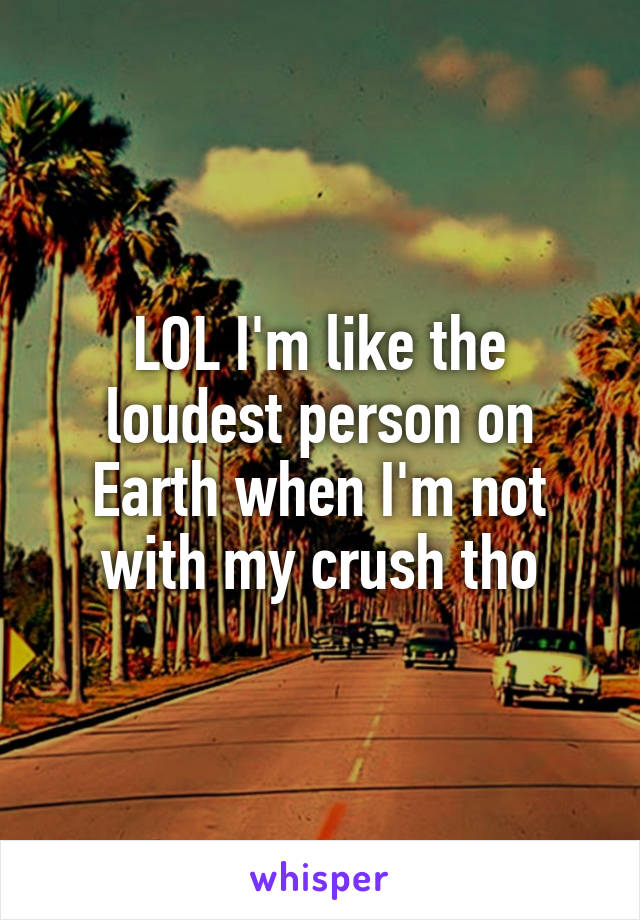 LOL I'm like the loudest person on Earth when I'm not with my crush tho