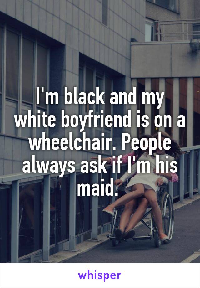 I'm black and my white boyfriend is on a wheelchair. People always ask if I'm his maid. 