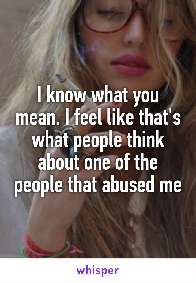 I know what you mean. I feel like that's what people think about one of the people that abused me