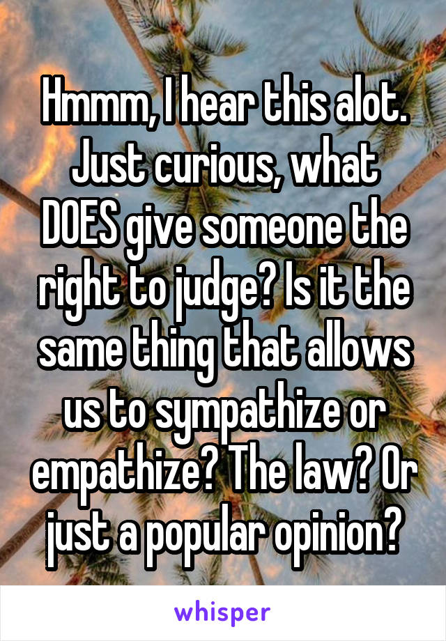 Hmmm, I hear this alot. Just curious, what DOES give someone the right to judge? Is it the same thing that allows us to sympathize or empathize? The law? Or just a popular opinion?