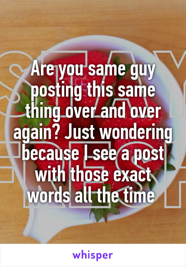 Are you same guy posting this same thing over and over again? Just wondering because I see a post with those exact words all the time 