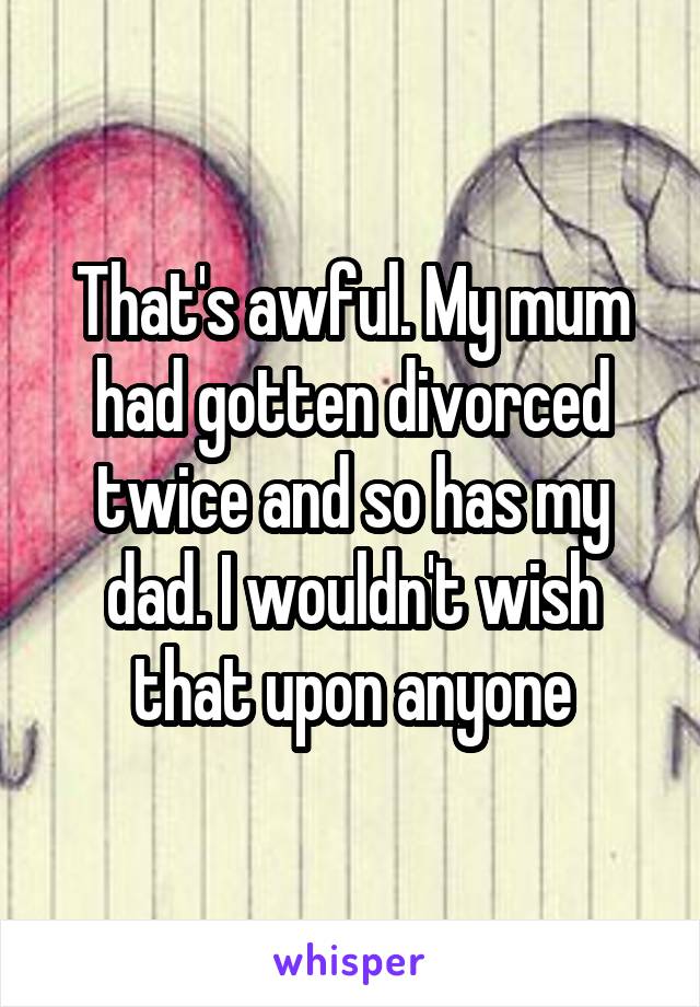 That's awful. My mum had gotten divorced twice and so has my dad. I wouldn't wish that upon anyone
