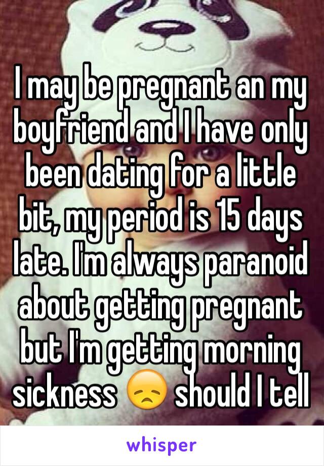 I may be pregnant an my boyfriend and I have only been dating for a little bit, my period is 15 days late. I'm always paranoid about getting pregnant but I'm getting morning sickness 😞 should I tell 
