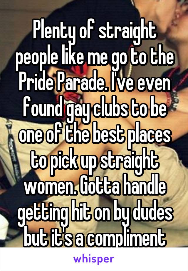 Plenty of straight people like me go to the Pride Parade. I've even found gay clubs to be one of the best places to pick up straight women. Gotta handle getting hit on by dudes but it's a compliment