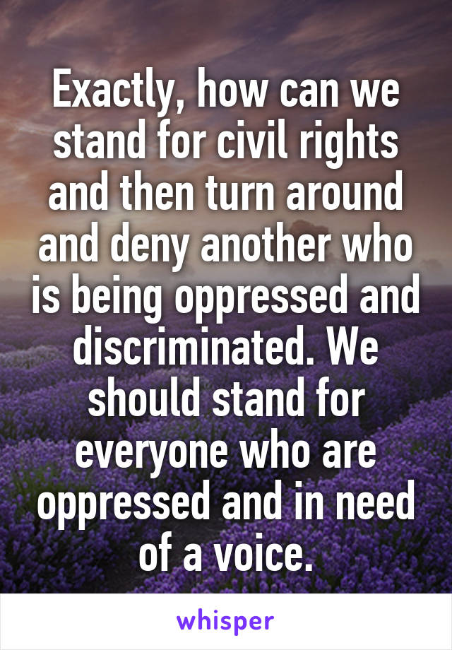 Exactly, how can we stand for civil rights and then turn around and deny another who is being oppressed and discriminated. We should stand for everyone who are oppressed and in need of a voice.