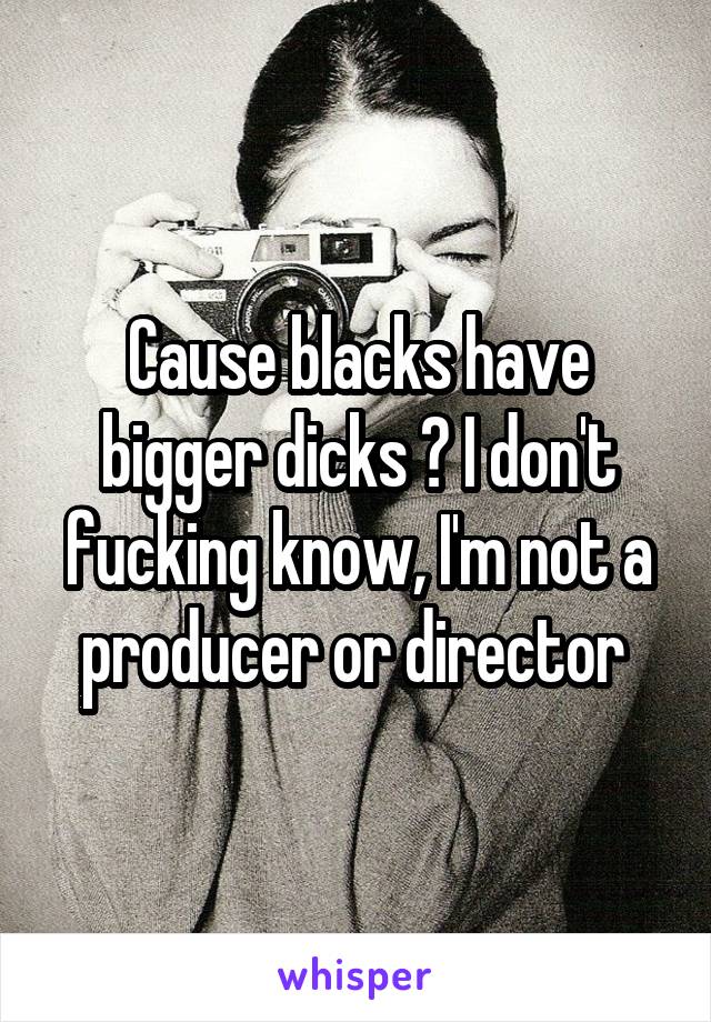 Cause blacks have bigger dicks ? I don't fucking know, I'm not a producer or director 