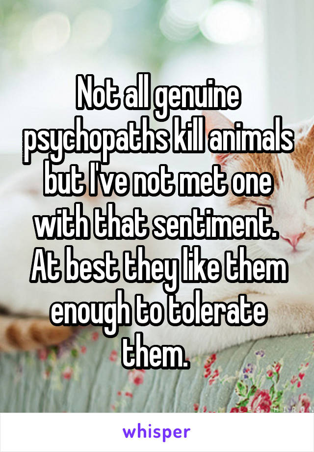 Not all genuine psychopaths kill animals but I've not met one with that sentiment.  At best they like them enough to tolerate them. 