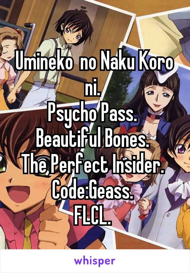 Umineko no Naku Koro ni. 
Psycho Pass. 
Beautiful Bones. 
The Perfect Insider. 
Code:Geass. 
FLCL. 