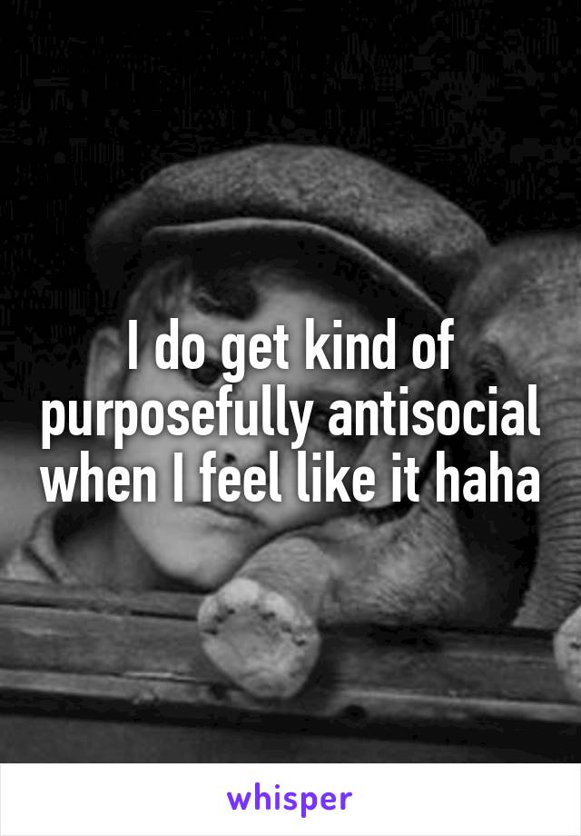 I do get kind of purposefully antisocial when I feel like it haha