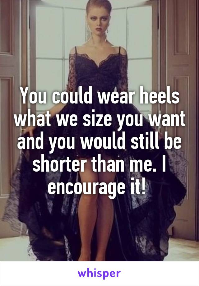 You could wear heels what we size you want and you would still be shorter than me. I encourage it! 