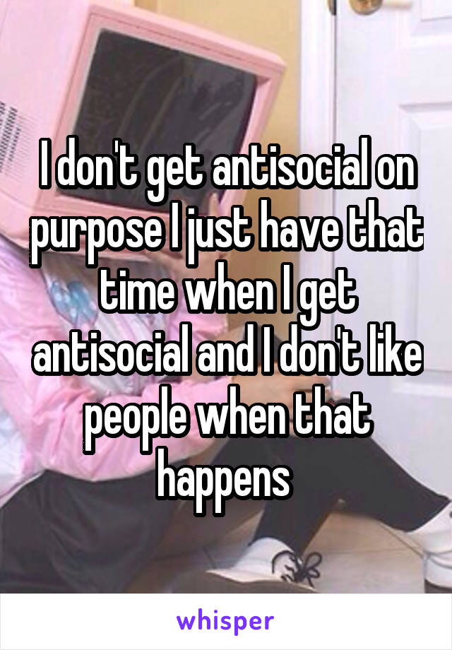 I don't get antisocial on purpose I just have that time when I get antisocial and I don't like people when that happens 