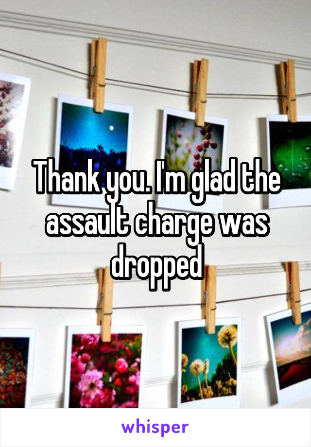 Thank you. I'm glad the assault charge was dropped