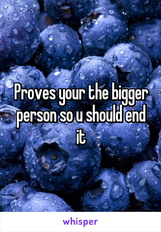 Proves your the bigger person so u should end it