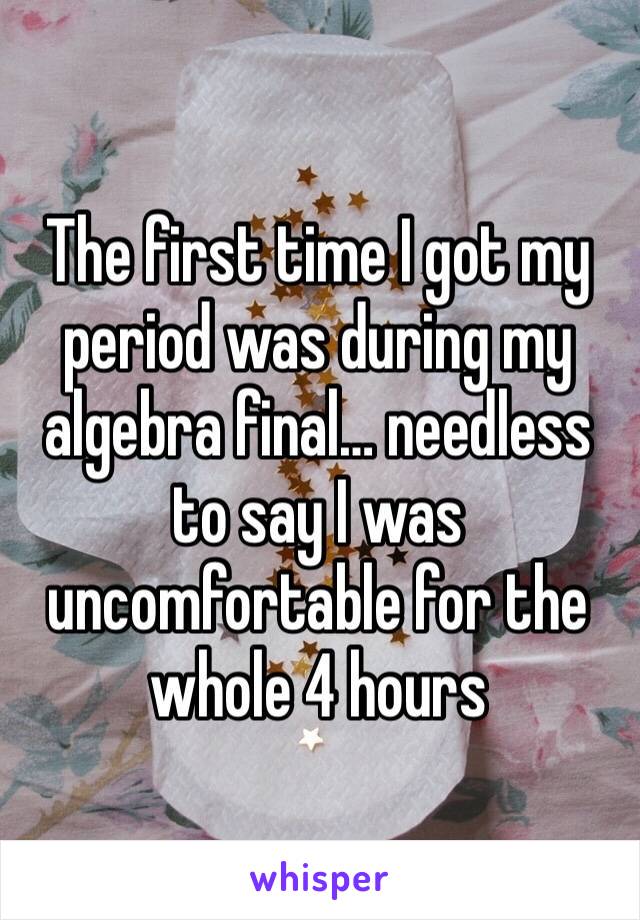The first time I got my period was during my algebra final… needless to say I was uncomfortable for the whole 4 hours
