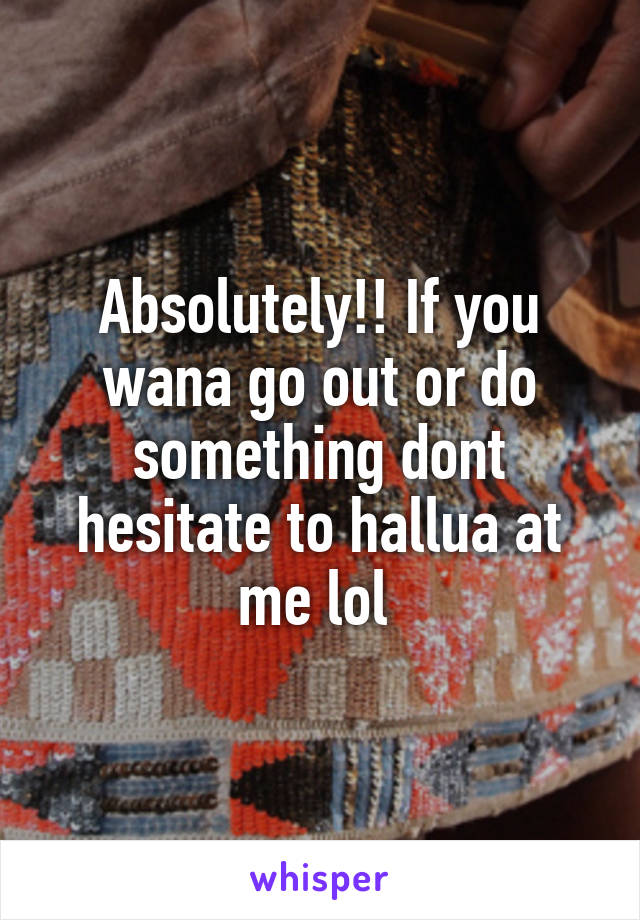 Absolutely!! If you wana go out or do something dont hesitate to hallua at me lol 