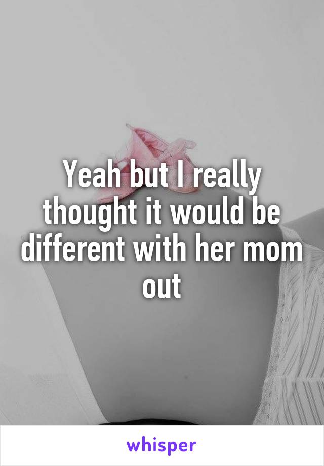 Yeah but I really thought it would be different with her mom out