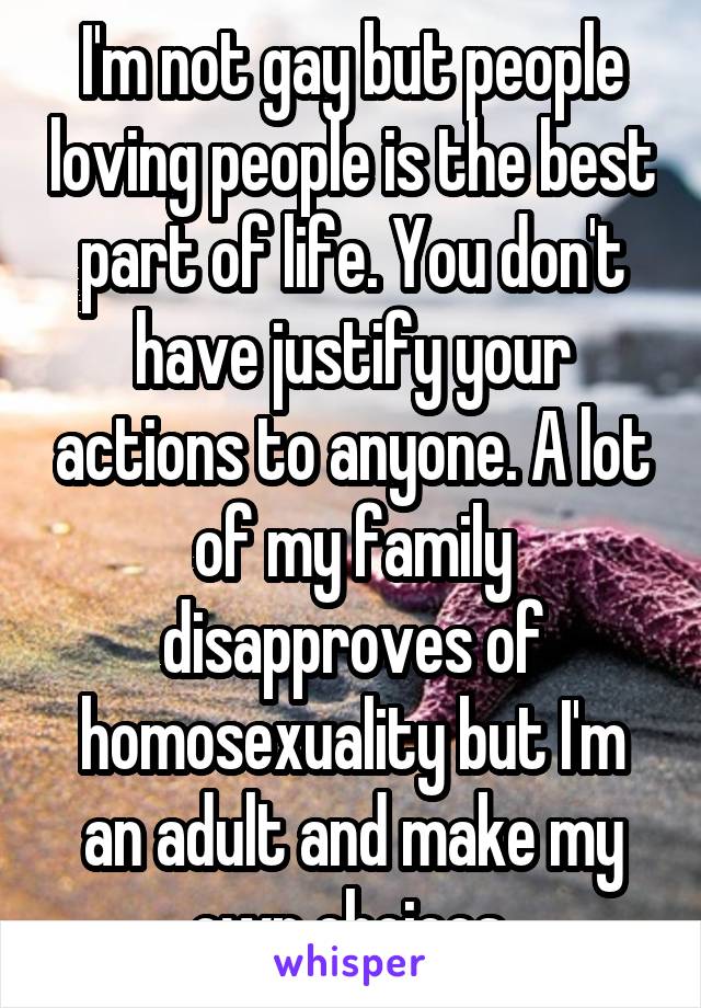 I'm not gay but people loving people is the best part of life. You don't have justify your actions to anyone. A lot of my family disapproves of homosexuality but I'm an adult and make my own choices.